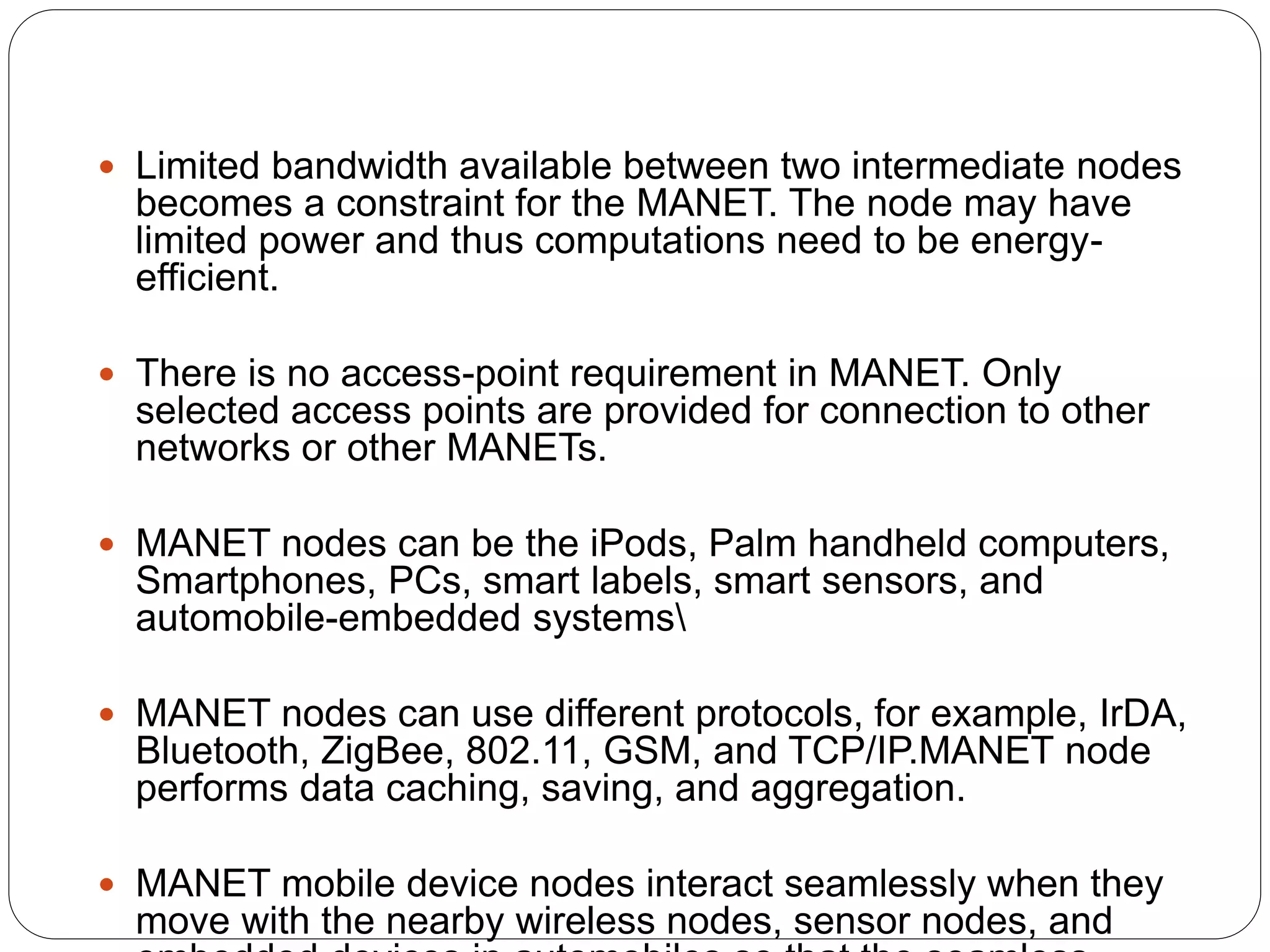  Limited bandwidth available between two intermediate nodes
becomes a constraint for the MANET. The node may have
limited power and thus computations need to be energy-
efficient.
 There is no access-point requirement in MANET. Only
selected access points are provided for connection to other
networks or other MANETs.
 MANET nodes can be the iPods, Palm handheld computers,
Smartphones, PCs, smart labels, smart sensors, and
automobile-embedded systems
 MANET nodes can use different protocols, for example, IrDA,
Bluetooth, ZigBee, 802.11, GSM, and TCP/IP.MANET node
performs data caching, saving, and aggregation.
 MANET mobile device nodes interact seamlessly when they
move with the nearby wireless nodes, sensor nodes, and
 