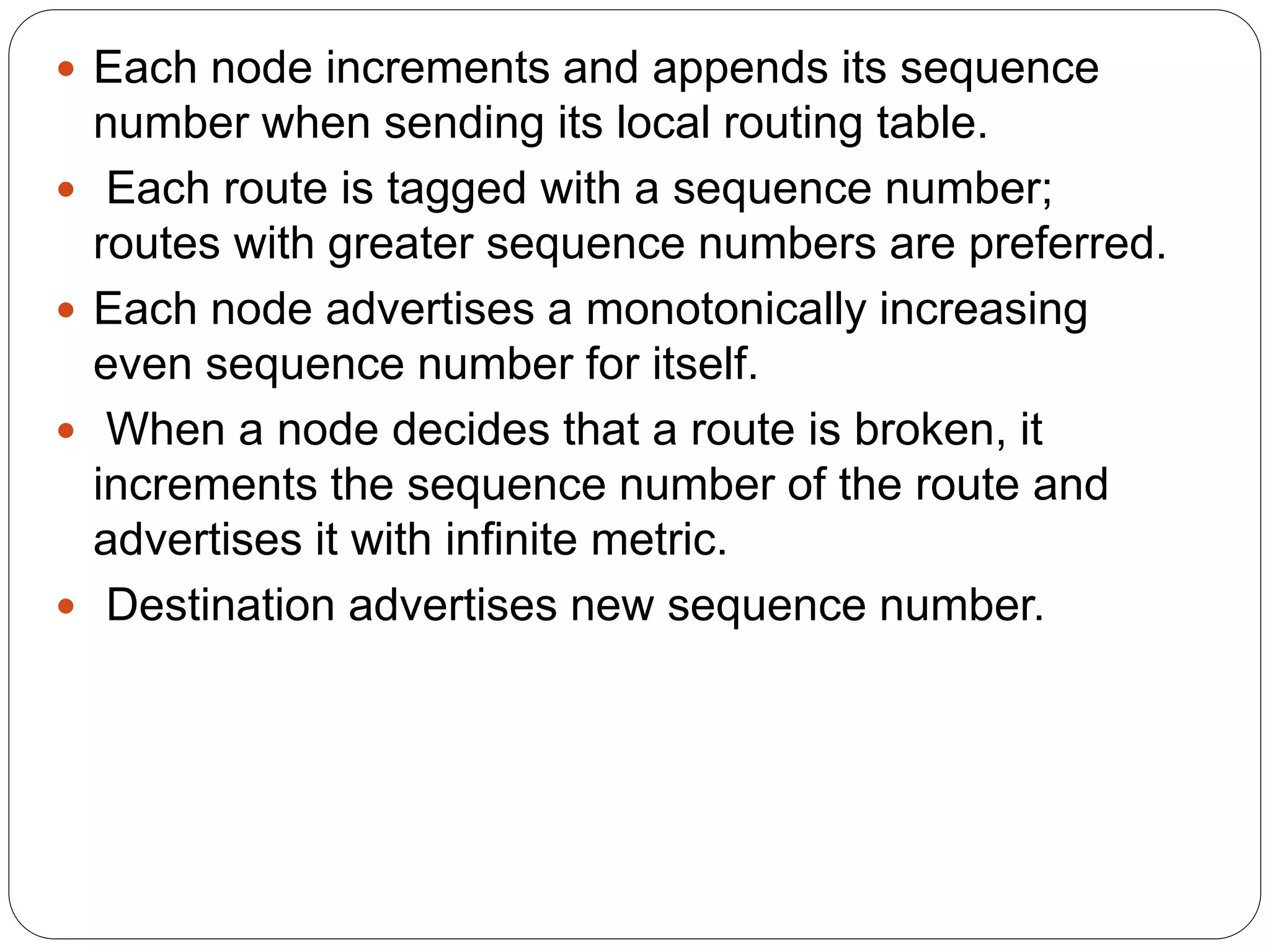  Each node increments and appends its sequence
number when sending its local routing table.
 Each route is tagged with a sequence number;
routes with greater sequence numbers are preferred.
 Each node advertises a monotonically increasing
even sequence number for itself.
 When a node decides that a route is broken, it
increments the sequence number of the route and
advertises it with infinite metric.
 Destination advertises new sequence number.
 