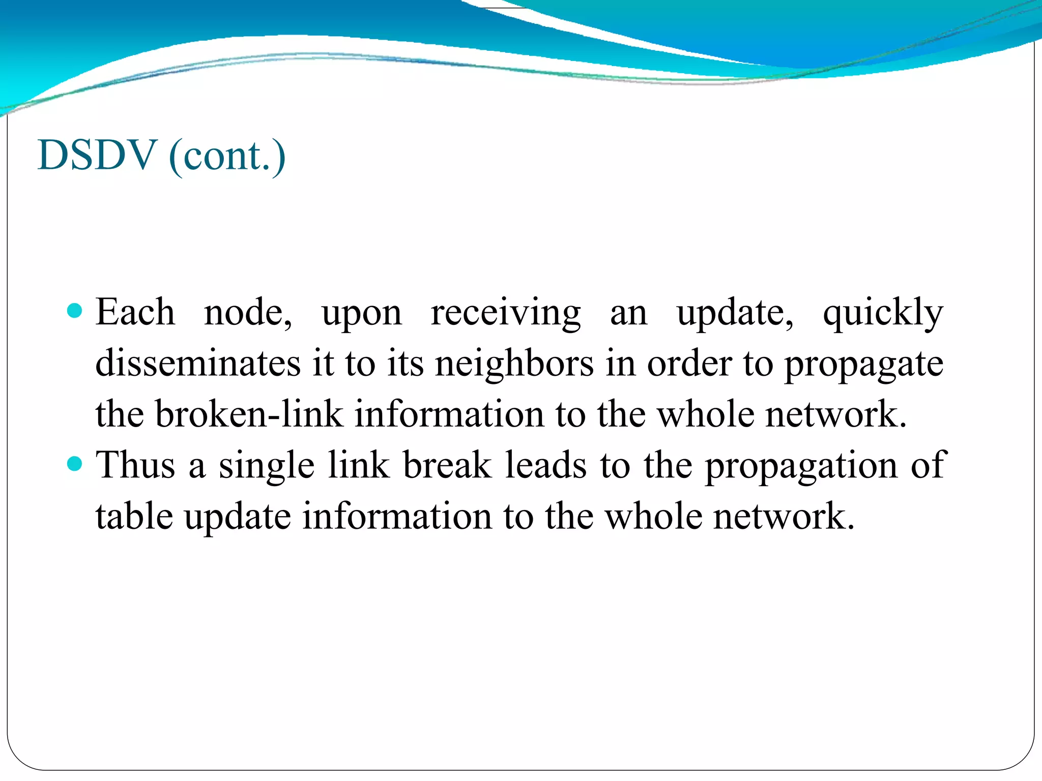 DSDV (cont.)
 Each node, upon receiving an update, quickly
disseminates it to its neighbors in order to propagate
the broken-link information to the whole network.
 Thus a single link break leads to the propagation of
table update information to the whole network.
 