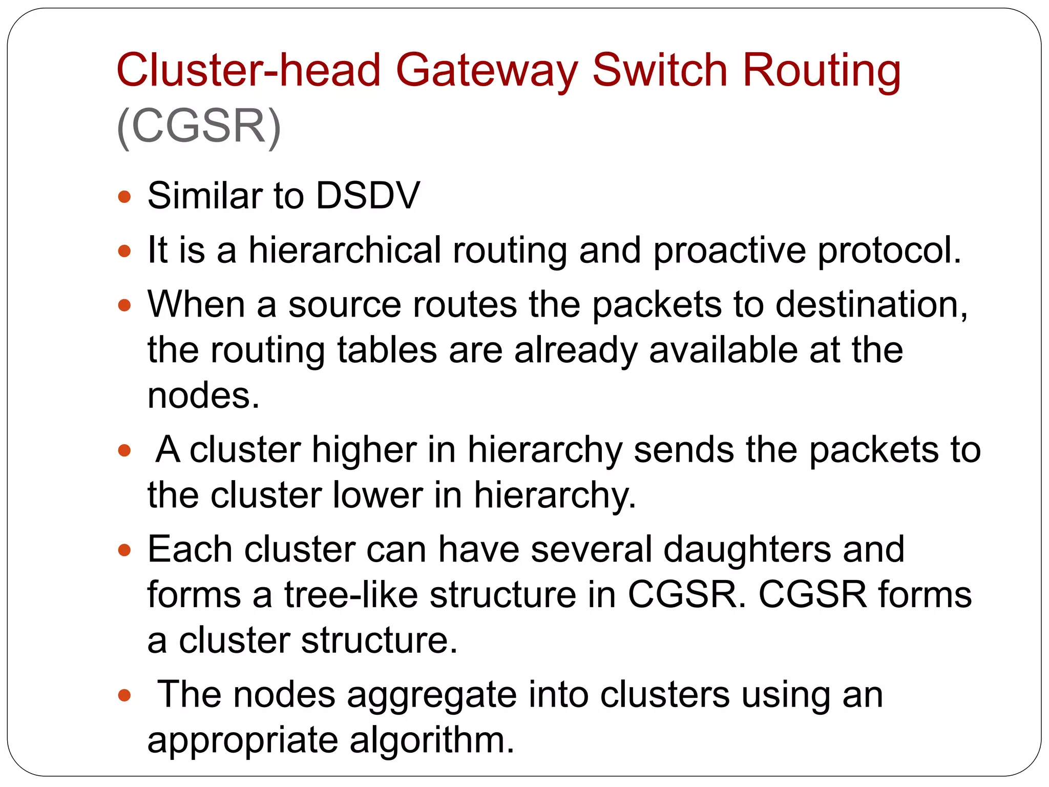 Cluster-head Gateway Switch Routing
(CGSR)
 Similar to DSDV
 It is a hierarchical routing and proactive protocol.
 When a source routes the packets to destination,
the routing tables are already available at the
nodes.
 A cluster higher in hierarchy sends the packets to
the cluster lower in hierarchy.
 Each cluster can have several daughters and
forms a tree-like structure in CGSR. CGSR forms
a cluster structure.
 The nodes aggregate into clusters using an
appropriate algorithm.
 