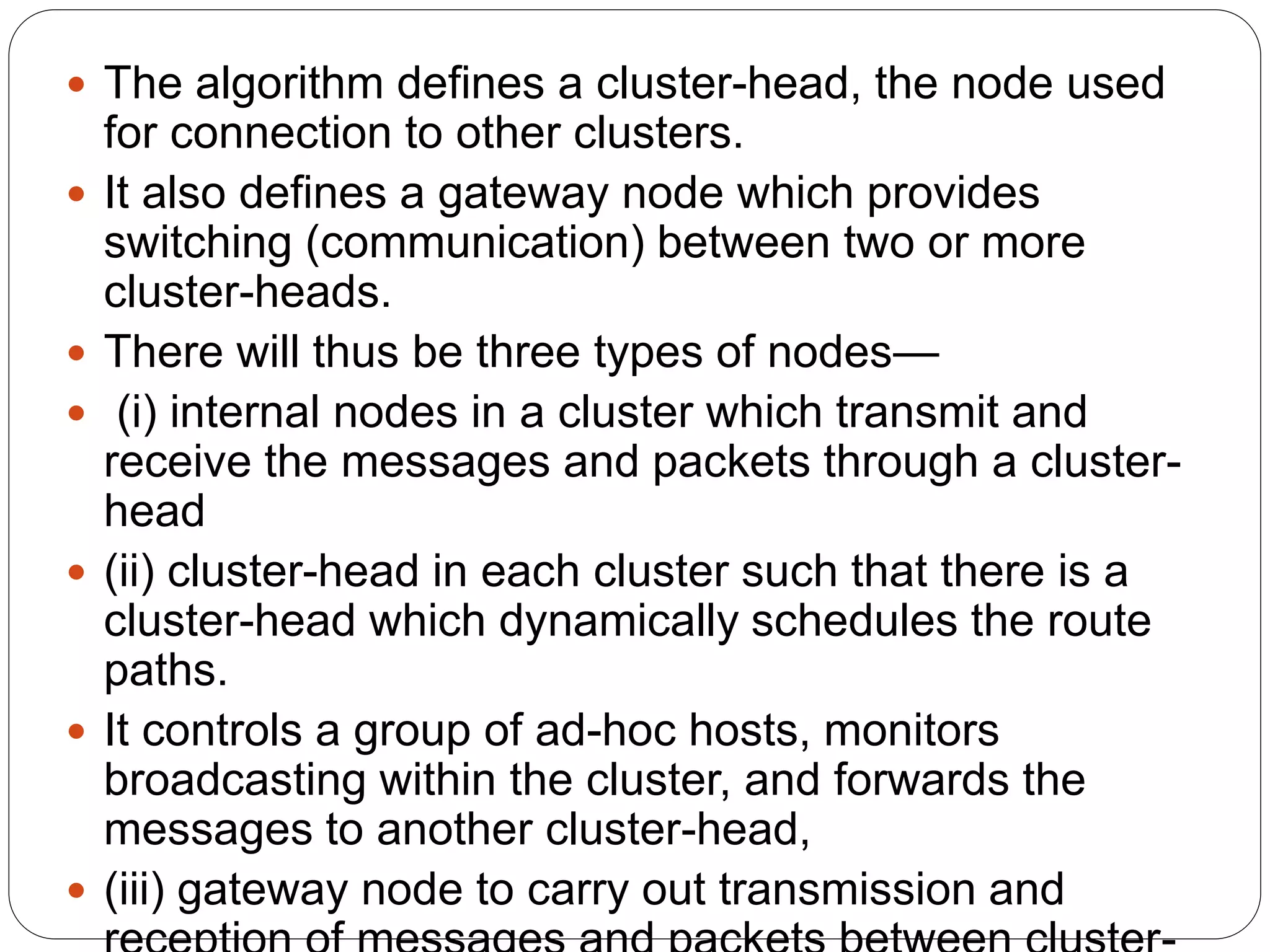  The algorithm defines a cluster-head, the node used
for connection to other clusters.
 It also defines a gateway node which provides
switching (communication) between two or more
cluster-heads.
 There will thus be three types of nodes—
 (i) internal nodes in a cluster which transmit and
receive the messages and packets through a cluster-
head
 (ii) cluster-head in each cluster such that there is a
cluster-head which dynamically schedules the route
paths.
 It controls a group of ad-hoc hosts, monitors
broadcasting within the cluster, and forwards the
messages to another cluster-head,
 (iii) gateway node to carry out transmission and
 