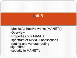 •Mobile Ad hoc Networks (MANETs):
•Overview
•Properties of a MANET
•spectrum of MANET applications
•routing and various routing
algorithms
•security in MANET’s.
Unit-5
 