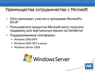 Преимущества сотрудничества с  Microsoft Citrix  принимает участие в программе  Microsoft’s SVVP Пользователи продуктов  Microsoft  могут получать поддержку для виртуальных машин на  XenServer Поддерживаемые платформы : Windows 2000 SP4 Windows 2003 SP2  и выше Windows Server 2008 