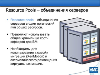 Resource Pools –  объединения серверов Resource pools  –  объединения серверов в один логический пул общих ресурсов. Позволяют использовать общее хранилище хост-серверов для ВМ. Необходимы для использования «живой» миграции ( XenMotion )   и автоматического размещения виртуальных машин. 