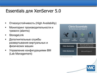 Essentials  для  XenServer 5.0 Отказоустойчивость   ( High Availability ) Мониторинг производительности и тревоги ( alarms ) StorageLink Дополнительные службы развертывания виртуальных и физических машин Управление конфигурациями ВМ  (Lab Management) 
