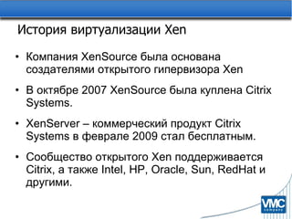 История виртуализации  Xen Компания  XenSource  была основана создателями открытого гипервизора  Xen В октябре 2007  XenSource  была куплена  Citrix Systems. XenServer –  коммерческий продукт  Citrix Systems  в феврале 2009 стал бесплатным. Сообщество открытого  Xen  поддерживается  Citrix,  а также  Intel, HP, Oracle, Sun, RedHat  и другими. 