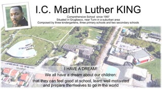 I.C. Martin Luther KINGComprehensive School since 1997
Situated in Grugliasco, near Turin in a suburban area
Composed by three kindergartens, three primary schools and two secondary schools
I HAVE A DREAM!
We all have a dream about our children:
that they can feel good at school, learn well motivated
and prepare themselves to go in the world
 