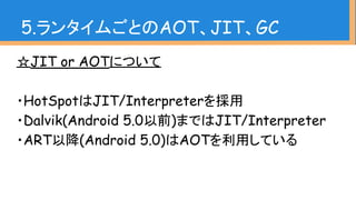 ☆JIT or AOTについて
・HotSpotはJIT/Interpreterを採用
・Dalvik(Android 5.0以前)まではJIT/Interpreter
・ART以降(Android 5.0)はAOTを利用している
5.ランタイムごとのAOT、JIT、GC
 