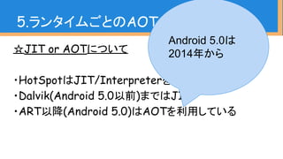 ☆JIT or AOTについて
・HotSpotはJIT/Interpreterを採用
・Dalvik(Android 5.0以前)まではJIT
・ART以降(Android 5.0)はAOTを利用している
5.ランタイムごとのAOT、JIT、GC
Android 5.0は
2014年から
 