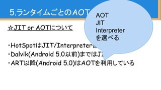 ☆JIT or AOTについて
・HotSpotはJIT/Interpreterを採用
・Dalvik(Android 5.0以前)まではJIT
・ART以降(Android 5.0)はAOTを利用している
5.ランタイムごとのAOT、JIT、GCAOT
JIT
Interpreter
を選べる
 