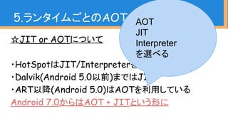 ☆JIT or AOTについて
・HotSpotはJIT/Interpreterを採用
・Dalvik(Android 5.0以前)まではJIT
・ART以降(Android 5.0)はAOTを利用している
Android 7.0からはAOT + JITという形に
5.ランタイムごとのAOT、JIT、GCAOT
JIT
Interpreter
を選べる
 