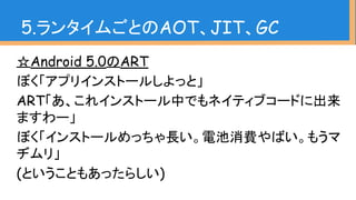☆Android 5.0のART
ぼく「アプリインストールしよっと」
ART「あ、これインストール中でもネイティブコードに出来
ますわー」
ぼく「インストールめっちゃ長い。電池消費やばい。もうマ
ヂムリ」
(ということもあったらしい)
5.ランタイムごとのAOT、JIT、GC
 