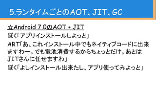 ☆Android 7.0のAOT + JIT
ぼく「アプリインストールしよっと」
ART「あ、これインストール中でもネイティブコードに出来
ますわー。でも電池消費するからちょっとだけ。あとは
JITさんに任せますわ」
ぼく「よしインストール出来たし、アプリ使ってみよっと」
5.ランタイムごとのAOT、JIT、GC
 
