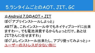 ☆Android 7.0のAOT + JIT
ぼく「アプリインストールしよっと」
ART「あ、これインストール中でもネイティブコードに出来
ますわー。でも電池消費するからちょっとだけ。あとは
JITさんに任せますわ」
ぼく「よしインストール出来たし、アプリ使ってみよっと」->
ユーザーのストレスが少ない形に
5.ランタイムごとのAOT、JIT、GC
 