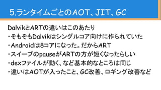 DalvikとARTの違いはこのあたり
・そもそもDalvikはシングルコア向けに作られていた
・Androidは8コアになった。だからART
・スイープのpauseがARTの方が短くなったらしい
・dexファイルが動く、など基本的なところは同じ
・違いはAOTが入ったこと、GC改善、ロギング改善など
5.ランタイムごとのAOT、JIT、GC
 