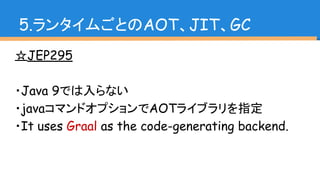 ☆JEP295
・Java 9では入らない
・javaコマンドオプションでAOTライブラリを指定
・It uses Graal as the code-generating backend.
5.ランタイムごとのAOT、JIT、GC
 