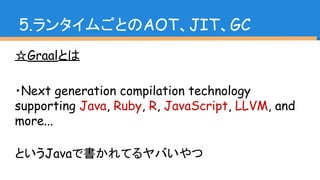 ☆Graalとは
・Next generation compilation technology
supporting Java, Ruby, R, JavaScript, LLVM, and
more...
というJavaで書かれてるヤバいやつ
5.ランタイムごとのAOT、JIT、GC
 