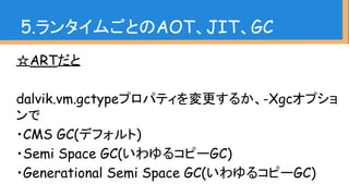 5.ランタイムごとのAOT、JIT、GC
☆ARTだと
dalvik.vm.gctypeプロパティを変更するか、-Xgcオプショ
ンで
・CMS GC(デフォルト)
・Semi Space GC(いわゆるコピーGC)
・Generational Semi Space GC(いわゆるコピーGC)
 