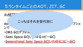 5.ランタイムごとのAOT、JIT、GC
☆ARTだと
dalvik.vm.gctypeプロパティを変更するか、-Xgcオプショ
ンで
・CMS GC(デフォルト)
・Semi Space GC(いわゆるコピーGC)
・Generational Semi Space GC(いわゆるコピーGC)
こっちはそれを世代別に
 