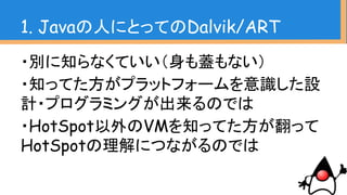 ・別に知らなくていい（身も蓋もない）
・知ってた方がプラットフォームを意識した設
計・プログラミングが出来るのでは
・HotSpot以外のVMを知ってた方が翻って
HotSpotの理解につながるのでは
1. Javaの人にとってのDalvik/ART
 