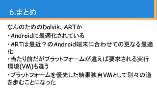 なんのためのDalvik、ARTか
・Androidに最適化されている
・ARTは最近？のAndroid端末に合わせての更なる最適
化
・当たり前だがプラットフォームが違えば要求される実行
環境(VM)も違う
・プラットフォームを優先した結果独自VMとして別々の道
を歩むことになった
6.まとめ
 