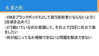 ・VMをブラックボックスとして扱う技術者にならないように
(自戒を込めて)
・どう動いているのか意識して、その上でIDEに任せて楽
をしたい
・何が起こってるか理解できないと問題を解決できない
6.まとめ
 