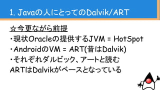 ☆今更ながら前提
・現状Oracleの提供するJVM = HotSpot
・AndroidのVM = ART(昔はDalvik)
・それぞれダルビック、アートと読む
ARTはDalvikがベースとなっている
1. Javaの人にとってのDalvik/ART
 