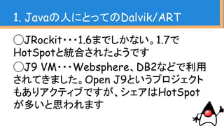 1. Javaの人にとってのDalvik/ART
◯JRockit・・・1.6までしかない。1.7で
HotSpotと統合されたようです
◯J9 VM・・・Websphere、DB2などで利用
されてきました。Open J9というプロジェクト
もありアクティブですが、シェアはHotSpot
が多いと思われます
 