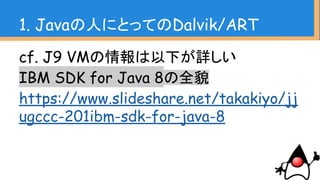 1. Javaの人にとってのDalvik/ART
cf. J9 VMの情報は以下が詳しい
IBM SDK for Java 8の全貌
https://www.slideshare.net/takakiyo/jj
ugccc-201ibm-sdk-for-java-8
 