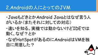 ・JavaもどきとかAndroid Javaとはなぜ言う人
がいるか（またそれに対しての対応）
・違いを知る。実機では動かないけどIDEでは
動く、なぜ？とか
・なぜHotSpotがあるのにAndroidはVMを独
自に用意した？
2.Androidの人にとってのJVM
 