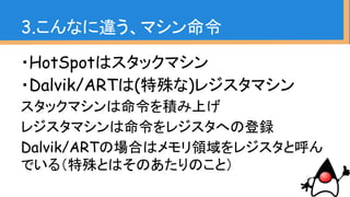 ・HotSpotはスタックマシン
・Dalvik/ARTは(特殊な)レジスタマシン
スタックマシンは命令を積み上げ
レジスタマシンは命令をレジスタへの登録
Dalvik/ARTの場合はメモリ領域をレジスタと呼ん
でいる（特殊とはそのあたりのこと）
3.こんなに違う、マシン命令
 