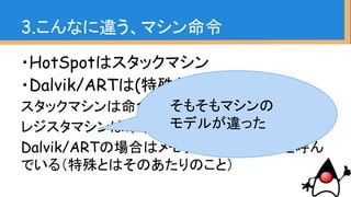・HotSpotはスタックマシン
・Dalvik/ARTは(特殊な)レジスタマシン
スタックマシンは命令を積み上げ
レジスタマシンは命令をレジスタへの登録
Dalvik/ARTの場合はメモリ領域をレジスタと呼ん
でいる（特殊とはそのあたりのこと）
3.こんなに違う、マシン命令
そもそもマシンの
モデルが違った
 