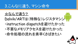 ☆なんで違う？
Dalvik/ARTは（特殊な）レジスタマシン
・instruction dispatchを避けたかった
・不要なメモリアクセスを避けたかった
・命令処理の流れを素早くさばきたい
3.こんなに違う、マシン命令
 