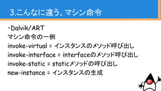 ・Dalvik/ART
マシン命令の一例
invoke-virtual = インスタンスのメソッド呼び出し
invoke-interface = interfaceのメソッド呼び出し
invoke-static = staticメソッドの呼び出し
new-instance = インスタンスの生成
3.こんなに違う、マシン命令
 