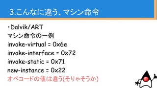 ・Dalvik/ART
マシン命令の一例
invoke-virtual = 0x6e
invoke-interface = 0x72
invoke-static = 0x71
new-instance = 0x22
オペコードの値は違う(そりゃそうか)
3.こんなに違う、マシン命令
 