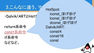 ・Dalvik/ARTとHotSpotでどちらにもあるもの
return系命令
const系命令
if系命令
などなど。
3.こんなに違う、マシン命令HotSpot:
iconst_ほげほげ
lconst_ほげほげ
dconst_ほげほげ
Dalvik/ART:
const/4
const/16
const
 