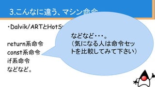 ・Dalvik/ARTとHotSpotでどちらにもあるもの
return系命令
const系命令
if系命令
などなど。
3.こんなに違う、マシン命令
などなど・・・。
（気になる人は命令セッ
トを比較してみて下さい）
 