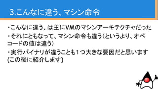 3.こんなに違う、マシン命令
・こんなに違う、は主にVMのマシンアーキテクチャだった
・それにともなって、マシン命令も違う（というより、オペ
コードの値は違う）
・実行バイナリが違うことも１つ大きな要因だと思います
(この後に紹介します)
 