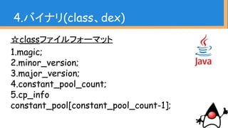 ☆classファイルフォーマット
1.magic;
2.minor_version;
3.major_version;
4.constant_pool_count;
5.cp_info
constant_pool[constant_pool_count-1];
4.バイナリ(class、dex)
 