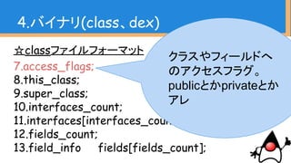 ☆classファイルフォーマット
7.access_flags;
8.this_class;
9.super_class;
10.interfaces_count;
11.interfaces[interfaces_count];
12.fields_count;
13.field_info fields[fields_count];
4.バイナリ(class、dex)
クラスやフィールドへ
のアクセスフラグ。
publicとかprivateとか
アレ
 