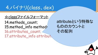 ☆classファイルフォーマット
14.methods_count;
15.method_info methods[methods_count];
16.attributes_count;
17.attribute_info attributes[attributes_count];
4.バイナリ(class、dex)
attributeという特殊な
もののカウントと
その配列
 