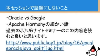 ・Oracle vs Google
・Apache Harmonyの細かい話
過去のJJUGナイトセミナーのこの内容を読
むと良いと思います。
http://www.publickey1.jp/blog/16/googl
eoraclejava_apiitjjug.html
本セッションで話題にしないこと
 