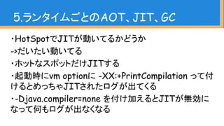 ・HotSpotでJITが動いてるかどうか
->だいたい動いてる
・ホットなスポットだけJITする
・起動時にvm optionに -XX:+PrintCompilation って付
けるとめっちゃJITされたログが出てくる
・-Djava.compiler=none を付け加えるとJITが無効に
なって何もログが出なくなる
5.ランタイムごとのAOT、JIT、GC
 