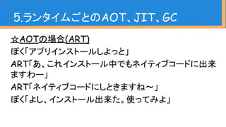 ☆AOTの場合(ART)
ぼく「アプリインストールしよっと」
ART「あ、これインストール中でもネイティブコードに出来
ますわー」
ART「ネイティブコードにしときますね〜」
ぼく「よし、インストール出来た。使ってみよ」
5.ランタイムごとのAOT、JIT、GC
 
