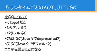 ☆GCについて
HotSpotだと
・シリアル GC
・パラレル GC
・CMS GC(Java 9でdeprecated?)
・G1GC(Java 9でデフォルト?)
ココから選ぶことになる
5.ランタイムごとのAOT、JIT、GC
 