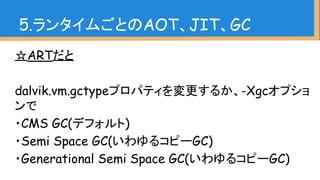 5.ランタイムごとのAOT、JIT、GC
☆ARTだと
dalvik.vm.gctypeプロパティを変更するか、-Xgcオプショ
ンで
・CMS GC(デフォルト)
・Semi Space GC(いわゆるコピーGC)
・Generational...