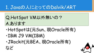 Q.HotSpot VM以外無いの？
A.あります
・HotSpotは(元Sun、現Oracle所有)
・IBM J9 VM(IBM)
・JRockit(元BEA、現Oracle所有)
など
1. Javaの人にとってのDalvik/ART
 