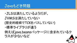 Javaもどき問題
・JLSは満たしているようだが、
JVMSは満たしていない
(歴史的経緯でTCKをパスしていない)
・標準ライブラリが違う
例えばjava.beansパッケージに含まれているク
ラスが少ないなど
 