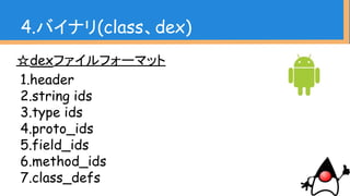 ☆dexファイルフォーマット
1.header
2.string ids
3.type ids
4.proto_ids
5.field_ids
6.method_ids
7.class_defs
4.バイナリ(class、dex)
 