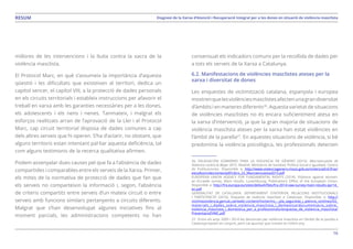 16
Diagnosi de la Xarxa d’Atenció i Recuperació Integral per a les dones en situació de violència masclistaRESUM
millores de les intervencions i la lluita contra la xacra de la
violència masclista.
El Protocol Marc, en què s’assumeix la importància d’aquesta
qüestió i les dificultats que existeixen al territori, dedica un
capítol sencer, el capítol VIII, a la protecció de dades personals
en els circuits territorials i estableix instruccions per afavorir el
treball en xarxa amb les garanties necessàries per a les dones,
els adolescents i els nens i nenes. Tanmateix, i malgrat els
esforços realitzats arran de l’aprovació de la Llei i el Protocol
Marc, cap circuit territorial disposa de dades comunes a cap
dels altres serveis que hi operen. S’ha d’aclarir, no obstant, que
alguns territoris estan intentant pal·liar aquesta deficiència, tal
com alguns testimonis de la recerca qualitativa afirmen.
Podem assenyalar dues causes pel que fa a l’absència de dades
compartides i comparables entre els serveis de la Xarxa. Primer,
els mites de la normativa de protecció de dades que fan que
els serveis no comparteixin la informació i, segon, l’absència
de criteris compartits entre serveis d’un mateix circuit o entre
serveis amb funcions similars pertanyents a circuits diferents.
Malgrat que s’han desenvolupat algunes iniciatives fins al
moment parcials, les administracions competents no han
consensuat els indicadors comuns per la recollida de dades per
a tots els serveis de la Xarxa a Catalunya.
6.2. Manifestacions de violències masclistes ateses per la
xarxa i diversitat de dones
Les enquestes de victimització catalana, espanyola i europea
mostrenquelesviolènciesmasclistesafectenunagrandiversitat
d’àmbits i en maneres diferents26
. Aquesta varietat de situacions
de violències masclistes no és encara suficientment atesa en
la xarxa d’intervenció, ja que la gran majoria de situacions de
violència masclista ateses per la xarxa han estat violències en
l’àmbit de la parella27
. En aquestes situacions de violència, si bé
predomina la violència psicològica, les professionals detecten
26. DELEGACIÓN GOBIERNO PARA LA VIOLENCIA DE GÉNERO (2015). Macroencuesta de
Violencia contra la Mujer 2015. Madrid: Ministerio de Sanidad, Política Social e Igualdad. Centro
de Publicaciones. Disponible a: http://www.violenciagenero.msssi.gob.es/violenciaEnCifras/
estudios/colecciones/pdf/Libro_22_Macroencuesta2015.pdf
EUROPEAN UNION AGENCY FOR FUNDAMENTAL RIGHTS (2014). Violence against women:
an EU-wide survey. Main results. Luxembourg: Publications Office of the European Union.
Disponible a: http://fra.europa.eu/sites/default/files/fra-2014-vaw-survey-main-results-apr14_
en.pdf
GENERALITAT DE CATALUNYA. DEPARTAMENT D’INTERIOR, RELACIONS INSTITUCIONALS
I PARTICIPACIÓ (2010). Enquesta de violència masclista a Catalunya. Disponible a: http://
victimesviolencia.gencat.cat/web/.content/home/ms_-_pla_seguretat_i_atencio_victimes/03_
materials_i_dades_sobre_violencia_masclista_i_domestica/documentacio_sobre_
violencia_masclista_i_domestica_per_a_professionals/enquesta_de_violencia_masclista/
PresentacioEVMC.pdf
27. Entre els anys 2009 i 2014 les denúncies per violència masclista en l’àmbit de la parella a
Catalunya baixen en conjunt, però cal apuntar que creixen en l’últim any.
 